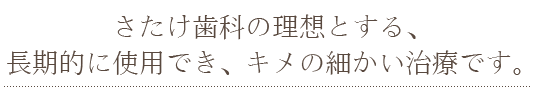 さたけ歯科の理想とする、 長期的に使用でき、キメの細かい治療です。